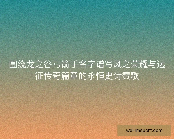 围绕龙之谷弓箭手名字谱写风之荣耀与远征传奇篇章的永恒史诗赞歌