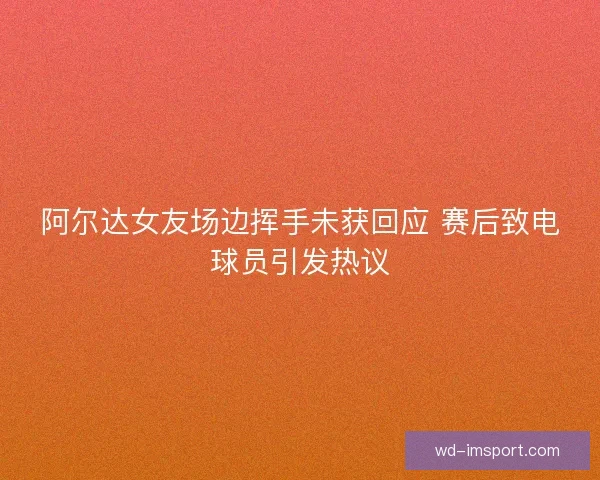 阿尔达女友场边挥手未获回应 赛后致电球员引发热议