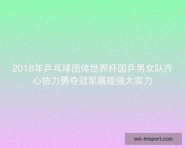 2018年乒乓球团体世界杯国乒男女队齐心协力勇夺冠军展现强大实力