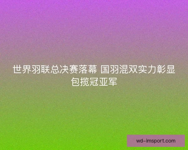 世界羽联总决赛落幕 国羽混双实力彰显包揽冠亚军
